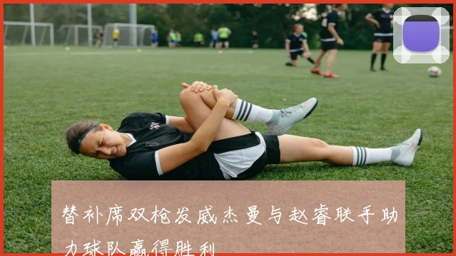 替补席双枪发威杰曼与赵睿联手助力球队赢得胜利