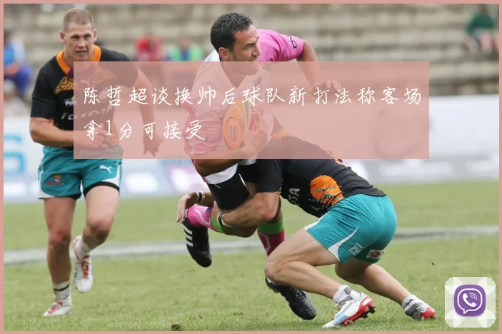 陈哲超谈换帅后球队新打法称客场拿1分可接受