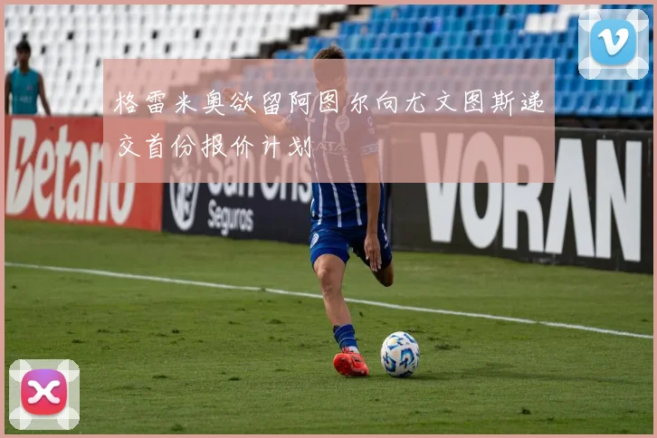 格雷米奥欲留阿图尔向尤文图斯递交首份报价计划