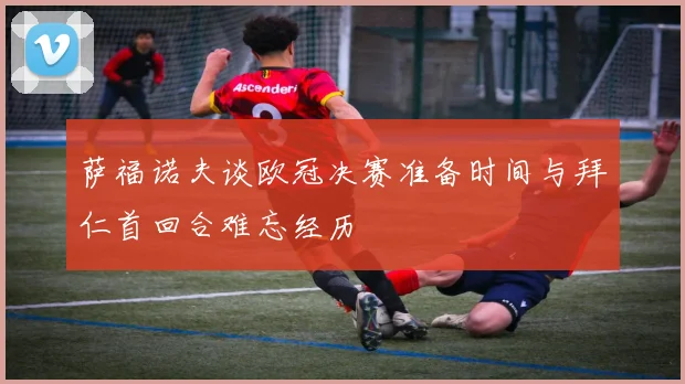 萨福诺夫谈欧冠决赛准备时间与拜仁首回合难忘经历