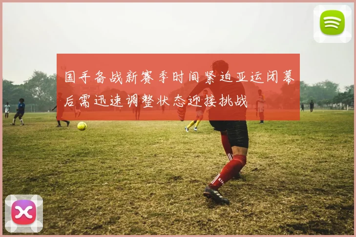 国手备战新赛季时间紧迫亚运闭幕后需迅速调整状态迎接挑战