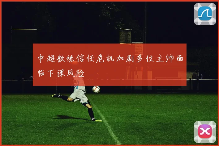中超教练信任危机加剧多位主帅面临下课风险
