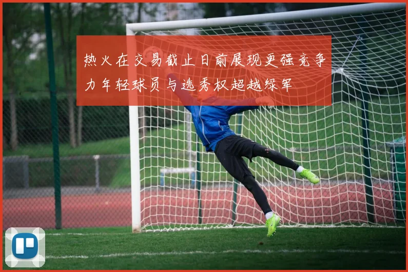 热火在交易截止日前展现更强竞争力年轻球员与选秀权超越绿军