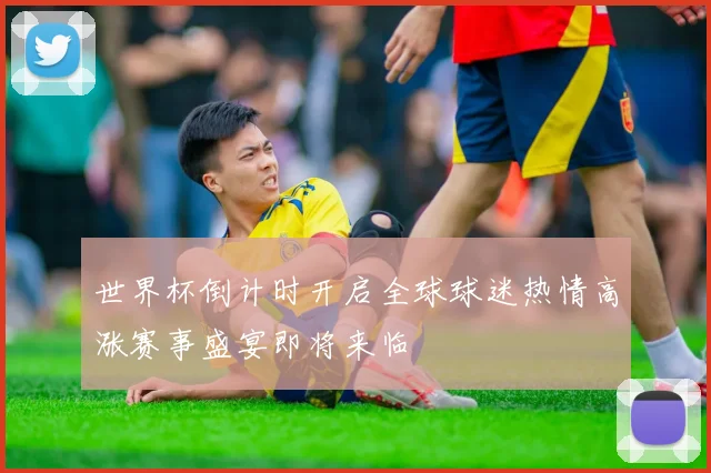 世界杯倒计时开启全球球迷热情高涨赛事盛宴即将来临