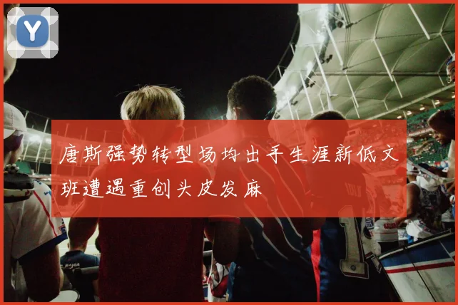 唐斯强势转型场均出手生涯新低文班遭遇重创头皮发麻