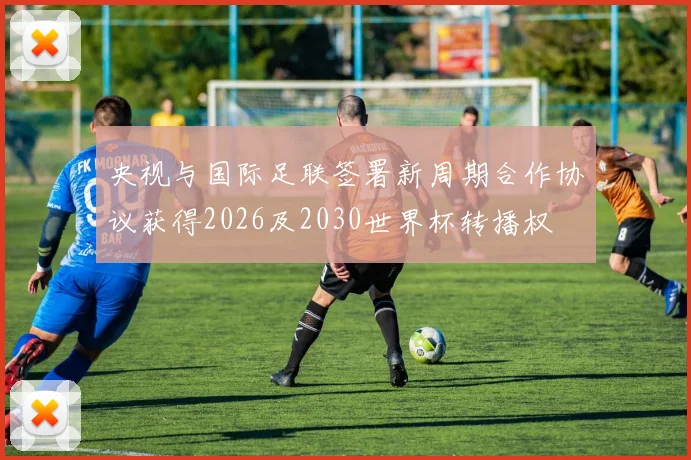 央视与国际足联签署新周期合作协议获得2026及2030世界杯转播权