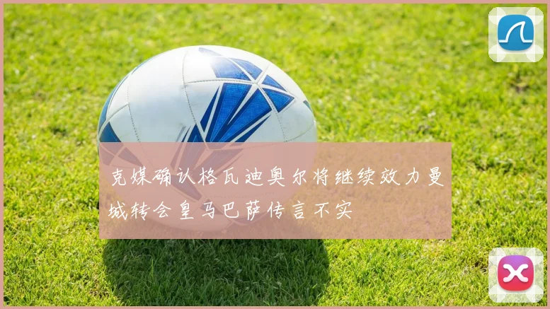 克媒确认格瓦迪奥尔将继续效力曼城转会皇马巴萨传言不实