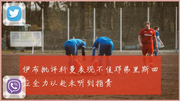 伊布批评科曼表现不佳邓弗里斯回应全力以赴未听到指责