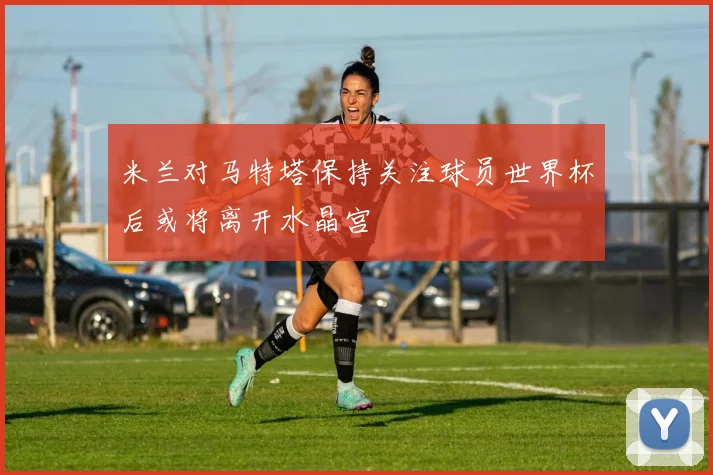 米兰对马特塔保持关注球员世界杯后或将离开水晶宫