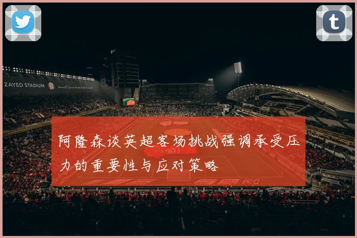 阿隆森谈英超客场挑战强调承受压力的重要性与应对策略