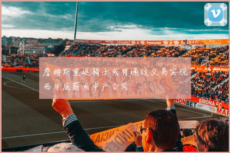 詹姆斯重返骑士或将通过交易实现而非底薪或中产合同