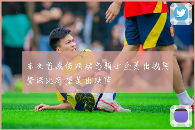 东决首战伤病动态骑士全员出战阿努诺比有望复出助阵