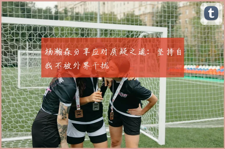 杨瀚森分享应对质疑之道：坚持自我不被外界干扰