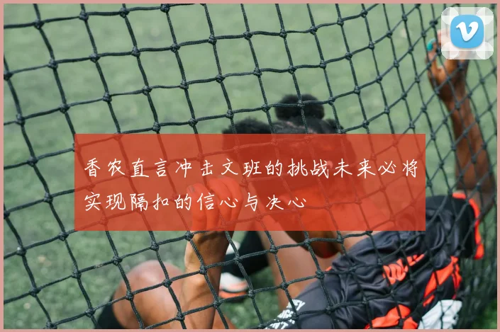 香农直言冲击文班的挑战未来必将实现隔扣的信心与决心