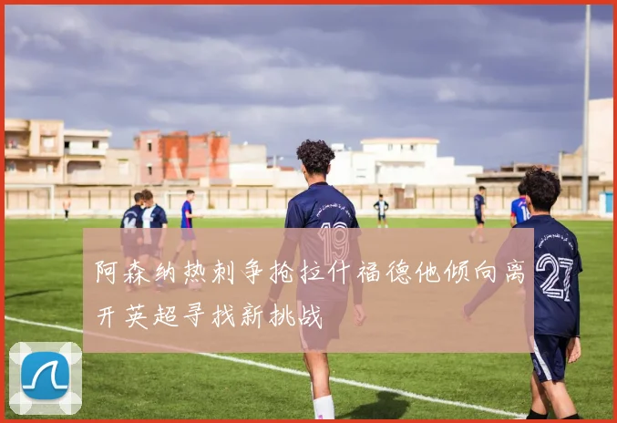 阿森纳热刺争抢拉什福德他倾向离开英超寻找新挑战