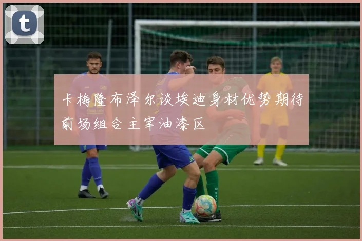卡梅隆布泽尔谈埃迪身材优势期待前场组合主宰油漆区