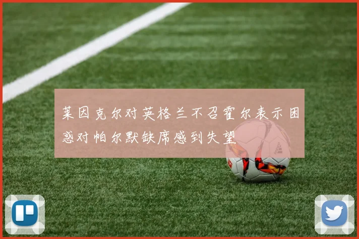 莱因克尔对英格兰不召霍尔表示困惑对帕尔默缺席感到失望