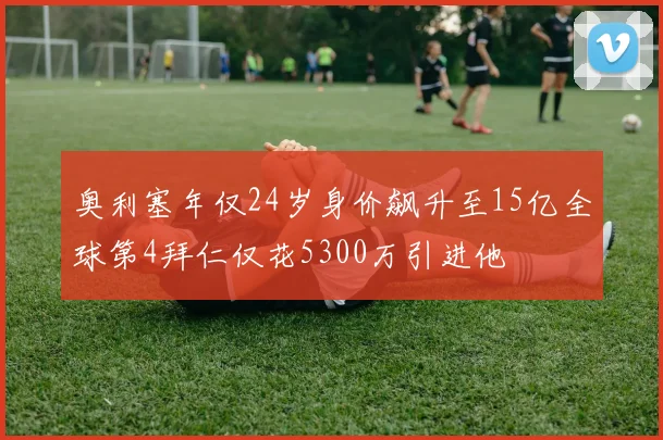 奥利塞年仅24岁身价飙升至15亿全球第4拜仁仅花5300万引进他