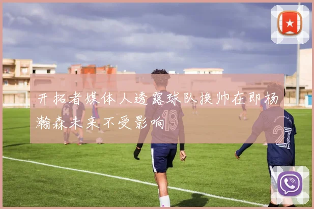 开拓者媒体人透露球队换帅在即杨瀚森未来不受影响
