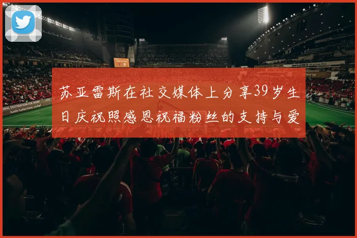 苏亚雷斯在社交媒体上分享39岁生日庆祝照感恩祝福粉丝的支持与爱护