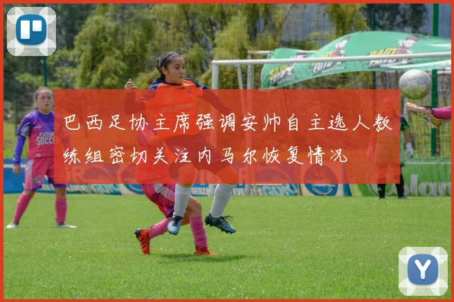 巴西足协主席强调安帅自主选人教练组密切关注内马尔恢复情况